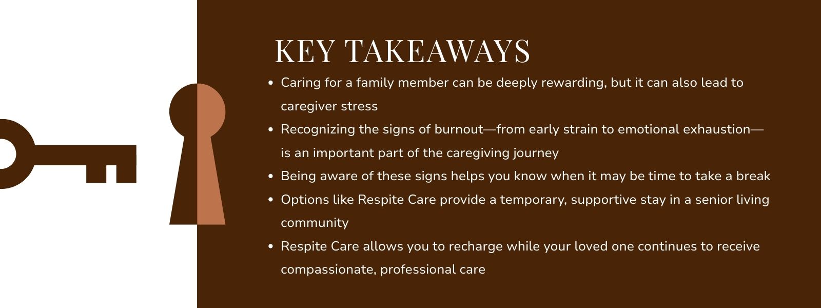 infographic that says 'Key Takeaways
Caring for a family member can be deeply rewarding, but it can also lead to caregiver stress
Recognizing the signs of burnout—from early strain to emotional exhaustion—is an important part of the caregiving journey
Being aware of these signs helps you know when it may be time to take a break
Options like Respite Care provide a temporary, supportive stay in a senior living community
Respite Care allows you to recharge while your loved one continues to receive compassionate, professional care'